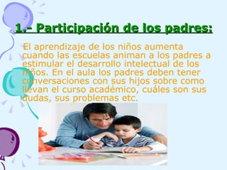 1.- Participación de los padres: El aprendizaje de los niños aumenta cuando las escuelas animan a los padres a estimular el desarrollo intelectual de los niños. En el aula los padres deben tener conversaciones con sus hijos sobre como llevan el curso académico, cuáles son sus dudas, sus problemas etc. 