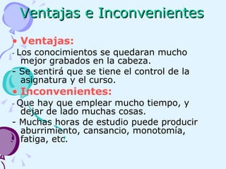 Ventajas e Inconvenientes Ventajas:   -  Los conocimientos se quedaran mucho mejor grabados en la cabeza. - Se sentirá que se tiene el control de la asignatura y el curso. Inconvenientes: -  Que hay que emplear mucho tiempo, y dejar de lado muchas cosas. - Muchas horas de estudio puede producir aburrimiento, cansancio, monotomía, fatiga, etc. 