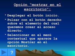Opción “mostrar en el escritorio”: Desplegar el botón inicio. Pulsar con el botón derecho sobre el elemento del cual queremos crear el acceso directo. Seleccionar en el menú contextual que aparece la opción Mostrar en el escritorio. ? 
