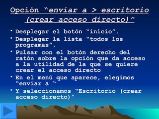 Opción “ enviar a > escritorio (crear acceso directo)” Desplegar el botón “inicio”. Desplegar la lista “todos los programas”. Pulsar con el botón derecho del ratón sobre la opción que da acceso a la utilidad de la que se quiere crear el acceso directo En el menú que aparece, elegimos “enviar a “ Y seleccionamos “Escritorio (crear acceso directo)” 
