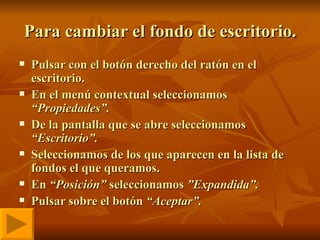 Para cambiar el fondo de escritorio. Pulsar con el botón derecho del ratón en el escritorio. En el menú contextual seleccionamos  “Propiedades”. De la pantalla que se abre seleccionamos  “Escritorio”. Seleccionamos de los que aparecen en la lista de fondos el que queramos. En  “Posición”  seleccionamos  ”Expandida”. Pulsar sobre el botón  “Aceptar”. 