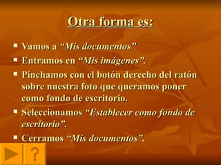 Otra forma es: Vamos a  “Mis documentos” Entramos en  “Mis imágenes”. Pinchamos con el botón derecho del ratón sobre nuestra foto que queramos poner como fondo de escritorio. Seleccionamos  “Establecer como fondo de escritorio”. Cerramos  “Mis documentos”. 