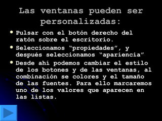 Las ventanas pueden ser personalizadas: Pulsar con el botón derecho del ratón sobre el escritorio. Seleccionamos “propiedades”, y después seleccionamos “apariencia” Desde ahí podemos cambiar el estilo de los botones y de las ventanas, al combinación se colores y el tamaño de las fuentes. Para ello marcaremos uno de los valores que aparecen en las listas. 