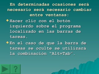 En determinadas ocasiones será necesario será necesario cambiar entre ventanas: Hacer clic con el botón izquierdo sobre el programa localizado en las barras de tareas. En el caso de que la barra de tareas se oculte se utilizará la combinación “Alt+Tab”. 