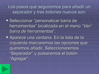 Los pasos que seguiremos para añadir un separador y tres botones nuevos son: Seleccionar “personalizar barra de herramientas” localizada en el menú  “Ver/barra de herramientas ”. Aparece una ventana. En la lista de la izquierda marcaremos las opciones que queremos añadir. Seleccionaremos “Separador” y pulsaremos el botón “Agregar”. 