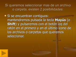 Si queremos seleccionar mas de un archivo o carpeta, existen 2 posibilidades: Si se encuentran contiguos: mantendremos pulsada la tecla  Mayús  (o  Shift ) y pulsaremos con el botón izq del ratón en el primero y en el último icono de los archivos o carpetas que queremos seleccionar. 