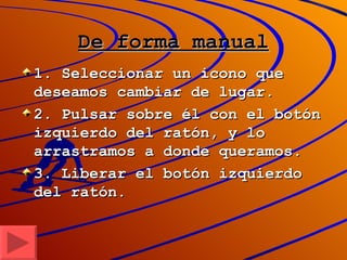 De forma manual 1. Seleccionar un icono que deseamos cambiar de lugar. 2. Pulsar sobre él con el botón izquierdo del ratón, y lo arrastramos a donde queramos. 3. Liberar el botón izquierdo del ratón. 