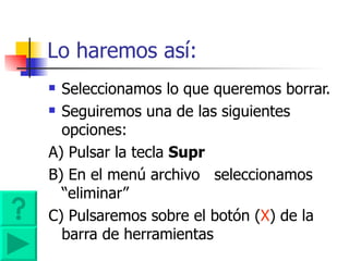 Lo haremos así: Seleccionamos lo que queremos borrar. Seguiremos una de las siguientes opciones:  A) Pulsar la tecla  Supr  B) En el menú archivo  seleccionamos “eliminar” C) Pulsaremos sobre el botón ( X ) de la  barra de herramientas  