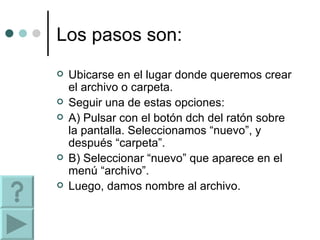Los pasos son: Ubicarse en el lugar donde queremos crear el archivo o carpeta. Seguir una de estas opciones: A) Pulsar con el botón dch del ratón sobre la pantalla. Seleccionamos “nuevo”, y después “carpeta”. B) Seleccionar “nuevo” que aparece en el menú “archivo”. Luego, damos nombre al archivo. 
