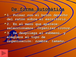 De forma automática 1. Pulsar con el botón derecho del ratón sobre el escritorio. 2. En el menú que aparece: seleccionamos:  Organizar iconos 3. Se despliega el submenú, y elegimos el tipo de organización:  nombre, tamaño,  … 