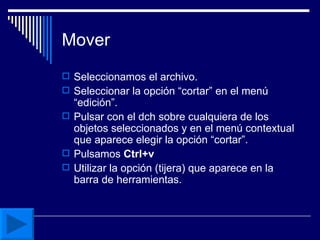 Mover Seleccionamos el archivo. Seleccionar la opción “cortar” en el menú “edición”. Pulsar con el dch sobre cualquiera de los objetos seleccionados y en el menú contextual que aparece elegir la opción “cortar”. Pulsamos  Ctrl+v Utilizar la opción (tijera) que aparece en la barra de herramientas. 
