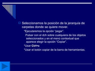 Seleccionamos la posición de la jerarquía de carpetas donde se quiere mover. *Ejecutaremos la opción “pegar”. Pulsar con el dch sobre cualquiera de los objetos seleccionados y en el menú contextual que aparece elegir la opción “Copiar”. *Usar  Ctrl+c   *Usar el botón copiar de la barra de herramientas. 