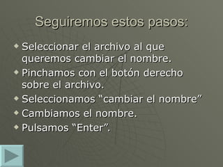 Seguiremos estos pasos: Seleccionar el archivo al que queremos cambiar el nombre. Pinchamos con el botón derecho sobre el archivo. Seleccionamos “cambiar el nombre” Cambiamos el nombre. Pulsamos “Enter”. 