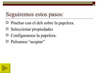 Seguiremos estos pasos: Pinchar con el dch sobre la papelera. Seleccionar propiedades Configuramos la papelera. Pulsamos “aceptar” 