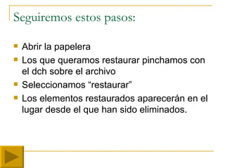 Seguiremos estos pasos: Abrir la papelera Los que queramos restaurar pinchamos con el dch sobre el archivo Seleccionamos “restaurar” Los elementos restaurados aparecerán en el lugar desde el que han sido eliminados. 