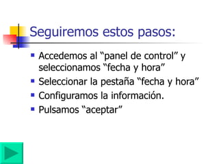 Seguiremos estos pasos: Accedemos al “panel de control” y seleccionamos “fecha y hora” Seleccionar la pestaña “fecha y hora” Configuramos la información. Pulsamos “aceptar” 