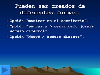 Pueden ser creados de diferentes formas: Opción “mostrar en el escritorio”. Opción “ enviar a > escritorio (crear acceso directo)”. Opción “Nuevo > acceso directo”. 