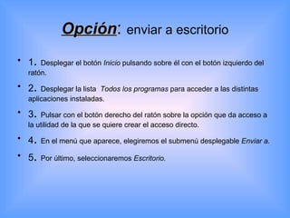 Opción :  enviar a escritorio 1 .  Desplegar el botón  Inicio  pulsando sobre él con el botón izquierdo del ratón. 2 .  Desplegar la lista  Todos los programas  para acceder a las distintas aplicaciones instaladas. 3 .  Pulsar con el botón derecho del ratón sobre la opción que da acceso a la utilidad de la que se quiere crear el acceso directo. 4 .  En el menú que aparece, elegiremos el submenú desplegable  Enviar a. 5 .  Por último, seleccionaremos  Escritorio. 