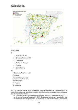 GEOGRAFÍA DE ESPAÑA
ISABEL Mª MÁRMOL PÉREZ
.
SOLUCIÓN
I)
1 Picos de Europa
2 Ordesa y Monte perdido
3 Cabañeros
4 Tablas de Daimiel
5 Doñana
6 Sierra Nevada
II)
1 Cantabria, Asturias y León
2 Huesca
3 Ciudad Real y Toledo
4- Ciudad Real
5 Huelva
6 Granada
III) Las medidas frente a los problemas medioambientales se completan con la
creación de espacios naturales protegidos ejemplo de ellos son los parques nacionales
que aparecen en el mapa.
En España la protección de espacios naturales empezó a principios del siglo XX,
con la Ley de Parques Nacionales (1916). Entonces el criterio para la selección era
únicamente la belleza paisajística. A mediados de siglo comenzaron a tenerse en
10
 