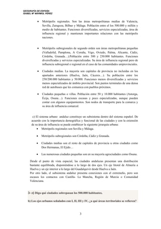 GEOGRAFÍA DE ESPAÑA
ISABEL Mª MÁRMOL PÉREZ
• Metrópolis regionales. Son las áreas metropolitanas medias de Valencia,
Sevilla, Zaragoza, Bilbao y Málaga. Población entre el los 500.000 y millón y
medio de habitantes. Funciones diversificadas, servicios especializadas, área de
influencia regional y mantienen importantes relaciones con las metrópolis
naciones.
• Metrópolis subregionales de segundo orden son áreas metropolitanas pequeñas
(Valladolid, Pamplona, A Coruña, Vigo, Oviedo, Palma, Alicante, Cádiz,
Córdoba, Granada…).Población entre 500 y 250.000 habitantes. Funciones
diversificadas y servicios especializadas. Su área de influencia regional pero de
influencia subregional o regional en el caso de las comunidades uniprovinciales.
• Ciudades medias. La mayoría son capitales de provincia no incluidas en los
apartados anteriores (Huelva, Jaén, Cáceres…). Su población entre los
250/200.000 habitantes y 50.000. Funciones menos diversificadas y servicios
menos especializados de ámbito provincial. Son puntos terminales de una densa
red de autobuses que les comunica con pueblos próximos.
• Ciudades pequeñas o villas. Población entre 50 y 10.000 habitantes (Astorga,
Écija, Osuna…). Funciones escasas y poco especializadas, aunque pueden
contar con algunos equipamientos. Son nodos de transporte para la comarca y
su área de influencia comarcal.
c) El sistema urbano andaluz constituye un subsistema dentro del sistema español. De
acuerdo con la importancia demográfica y funcional de las ciudades y con la extensión
de su área de influencia se puede establecer la siguiente jerarquía urbana:
• Metrópolis regionales son Sevilla y Málaga.
• Metrópolis subregionales son Córdoba, Cádiz y Granada.
• Ciudades medias son el resto de capitales de provincia u otras ciudades como
Dos Hermanas, El Ejido…
• Las numerosas ciudades pequeñas son en su mayoría agrociudades como Osuna.
Desde el punto de vista espacial, las ciudades andaluzas presentan una distribución
bastante equilibrada, disponiéndose a lo largo de dos ejes. Un eje litoral de Almería a
Huelva y un eje interior a lo largo del Guadalquivir desde Huelva a Jaén.
Por otro lado, el subsistema andaluz presenta conexiones con el extremeño, pero son
escasos los contactos con Castilla- La Mancha, Región de Murcia o Comunidad
Valenciana.
3- a) Diga qué ciudades sobrepasan los 500.000 habitantes.
b) Los ejes urbanos señalados con I, II, III y IV, ¿a qué áreas territoriales se refieren?
3
 