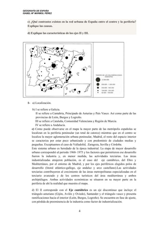 GEOGRAFÍA DE ESPAÑA
ISABEL Mª MÁRMOL PÉREZ
c) ¿Qué contrastes existen en la red urbana de España entre el centro y la periferia?
Explique las causas.
d) Explique las características de los ejes II y III.
1- a) Localización.
b) I se refiere a Galicia.
II se refiere a Cantabria, Principado de Asturias y País Vasco. Así como parte de las
provincias de León, Burgos y Logroño.
III se refiere a Cataluña, Comunidad Valenciana y Región de Murcia.
IV se refiere a Andalucía.
c) Como puede observarse en el mapa la mayor parte de las metrópolis españolas se
localizan en la periferia peninsular (un total de catorce) mientras que en el centro se
localiza la mayor aglomeración urbana peninsular, Madrid, el resto del espacio interior
se caracteriza por estar poco urbanizado y con predominio de ciudades medias y
pequeñas. Exceptuamos el caso de Valladolid, Zaragoza, Sevilla y Córdoba.
Este sistema urbano es heredado de la época industrial. La etapa de mayor desarrollo
urbano correspondió al periodo 1960- 1975 y los factores que permitieron ese desarrollo
fueron la industria y, en menor medida, las actividades terciarias. Las áreas
industrializadas atrajeron población, es el caso del eje cantábrico, del Ebro y
Mediterráneo, por el entorno de Madrid, y por los ejes periféricos elegidos polos de
desarrollo (litoral atlántico-gallego, eje andaluz y arco castellano).Las actividades
terciarias contribuyeron al crecimiento de las áreas metropolitanas especializadas en el
terciario avanzado y de los centros turísticos del área mediterránea y ambos
archipiélagos. Ambas actividades económicas se situaron en su mayor parte en la
periferia de ahí la realidad que muestra el mapa.
d) El II corresponde con el Eje cantábrico es un eje discontinuo que incluye el
triángulo asturiano (Gijón, Avilés y Oviedo), Santander y el triángulo vasco y presenta
ramificaciones hacia el interior (León, Burgos, Logroño). Se encuentra en fase de ajuste,
con pérdida de preeminencia de la industria como factor de industrialización.
4
 