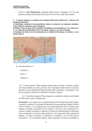 GEOGRAFÍA DE ESPAÑA
ISABEL Mª MÁRMOL PÉREZ
El III es el Eje Mediterráneo comprende desde Girona a Cartagena. Es el eje más
dinámico, industria diversificada, fuerte peso de los servicios, sobre todo, turismo.
4- La figura siguiente es un plano de la ciudad de Barcelona. Obsérvelo y conteste a las
preguntas siguientes:
a) Identifique, mediante el correspondiente número (o números) las siguientes unidades:
centro histórico, ensanche, puerto, diagonal.
b) Defina el tipo de plano de las unidades morfológicas correspondientes a los números 1,
3 y 4, y diga qué peculiaridades tiene el ensanche y quién es su autor principal.
c) Explique los factores de la localización de la ciudad de Barcelona, en relación con el
medio natural.
1- a) Centro histórico. 3
Ensanche. 4
Puerto. 2
Diagonal. 1
b)- 3. Centro histórico. Plano irregular presenta calles estrechas y tortuosas y plazas
sin formas definidas. Se trata, por tanto, de un entramado urbano falto de estructura
aparente, en el que difícilmente diferenciaremos calles secundarias y principales y en el
que las manzanas y parcelas son diferentes en formas y tamaños.
- 4 y 1. Ensanche y diagonal. Plano ortogonal, en cuadrícula o damero, está formado
por calles que se cortan en ángulo recto.
El ensanche es un espacio nuevo y plasma los deseos de la burguesía de orden, higiene
y beneficio económico. El ensanche de Barcelona fue proyectado por Ildefons Cerdá en
1859. El número 1 es la diagonal que cruza transversalmente todo el ensanche para
permitir una rápida comunicación de un extremo a otro de él. En el momento de su
creación su plano era regular en cudrícula, la trama era de baja densidad, la edificación
poco verticalizada y los usos de suelo residencial. Con el paso del tiempo experimentó
cambios, la trama se densificó, la edificación se verticalizó y los usos del suelo se
terciarizaron. En la actualidad, algunas zonas envejecidas de buena accesibilidad se
5
 