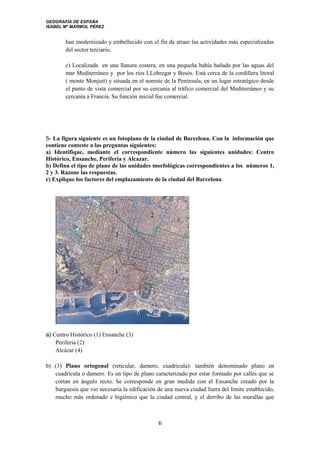 GEOGRAFÍA DE ESPAÑA
ISABEL Mª MÁRMOL PÉREZ
han modernizado y embellecido con el fin de atraer las actividades más especializadas
del sector terciario.
c) Localizada en una llanura costera, en una pequeña bahía bañada por las aguas del
mar Mediterráneo y por los ríos LLobregat y Besós. Está cerca de la cordillera litoral
( monte Monjuit) y situada en el noreste de la Península, en un lugar estratégico desde
el punto de vista comercial por su cercanía al tráfico comercial del Mediterráneo y su
cercanía a Francia. Su función inicial fue comercial.
5- La figura siguiente es un fotoplano de la ciudad de Barcelona. Con la información que
contiene conteste a las preguntas siguientes:
a) Identifique, mediante el correspondiente número las siguientes unidades: Centro
Histórico, Ensanche, Periferia y Alcazar.
b) Defina el tipo de plano de las unidades morfológicas correspondientes a los números 1,
2 y 3. Razone las respuestas.
c) Explique los factores del emplazamiento de la ciudad del Barcelona.
a) Centro Histórico (1) Ensanche (3)
Periferia (2)
Alcázar (4)
b) (3) Plano ortogonal (reticular, damero, cuadricula): también denominado plano en
cuadrícula o damero. Es un tipo de plano caracterizado por estar formado por calles que se
cortan en ángulo recto. Se corresponde en gran medida con el Ensanche creado por la
burguesía que vio necesaria la edificación de una nueva ciudad fuera del límite establecido,
mucho más ordenado e higiénico que la ciudad central, y el derribo de las murallas que
6
 