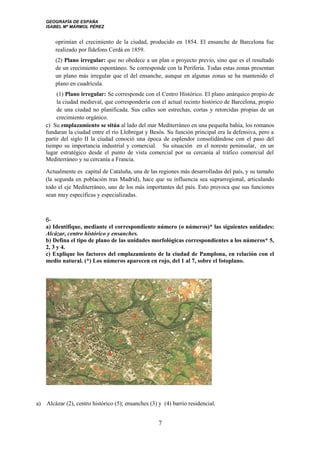 GEOGRAFÍA DE ESPAÑA
ISABEL Mª MÁRMOL PÉREZ
oprimían el crecimiento de la ciudad, producido en 1854. El ensanche de Barcelona fue
realizado por Ildefons Cerdá en 1859.
(2) Plano irregular: que no obedece a un plan o proyecto previo, sino que es el resultado
de un crecimiento espontáneo. Se corresponde con la Periferia. Todas estas zonas presentan
un plano más irregular que el del ensanche, aunque en algunas zonas se ha mantenido el
plano en cuadrícula.
(1) Plano irregular: Se corresponde con el Centro Histórico. El plano anárquico propio de
la ciudad medieval, que correspondería con el actual recinto histórico de Barcelona, propio
de una ciudad no planificada. Sus calles son estrechas, cortas y retorcidas propias de un
crecimiento orgánico.
c) Su emplazamiento se sitúa al lado del mar Mediterráneo en una pequeña bahía, los romanos
fundaran la ciudad entre el río Llobregat y Besós. Su función principal era la defensiva, pero a
partir del siglo II la ciudad conoció una época de esplendor consolidándose con el paso del
tiempo su importancia industrial y comercial. Su situación en el noreste peninsular, en un
lugar estratégico desde el punto de vista comercial por su cercanía al tráfico comercial del
Mediterráneo y su cercanía a Francia.
Actualmente es capital de Cataluña, una de las regiones más desarrolladas del país, y su tamaño
(la segunda en población tras Madrid), hace que su influencia sea suprarregional, articulando
todo el eje Mediterráneo, uno de los más importantes del país. Esto provoca que sus funciones
sean muy específicas y especializadas.
6-
a) Identifique, mediante el correspondiente número (o números)* las siguientes unidades:
Alcázar, centro histórico y ensanches.
b) Defina el tipo de plano de las unidades morfológicas correspondientes a los números* 5,
2, 3 y 4.
c) Explique los factores del emplazamiento de la ciudad de Pamplona, en relación con el
medio natural. (*) Los números aparecen en rojo, del 1 al 7, sobre el fotoplano.
a) Alcázar (2), centro histórico (5); ensanches (3) y (4) barrio residencial.
7
 