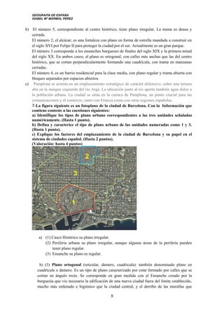 GEOGRAFÍA DE ESPAÑA
ISABEL Mª MÁRMOL PÉREZ
b) El número 5, correspondiente al centro histórico, tiene plano irregular. La trama es densa y
cerrada.
El número 2, el alcázar, es una fortaleza con plano en forma de estrella mandada a construir en
el siglo XVI por Felipe II para proteger la ciudad por el sur. Actualmente es un gran parque.
El número 3 corresponde a los ensanches burgueses de finales del siglo XIX y la primera mitad
del siglo XX. En ambos casos, el plano es ortogonal, con calles más anchas que las del centro
histórico, que se cortan perpendicularmente formando una cuadrícula, con trama en manzanas
cerradas.
El número 4, es un barrio residencial para la clase media, con plano regular y trama abierta con
bloques separados por espacios abiertos.
c) Pamplona se asienta en un emplazamiento estratégico de carácter defensivo, sobre una terraza
alta en la margen izquierda del río Arga. La ubicación junto al río aporta también agua dulce a
la población urbana. La ciudad se sitúa en la cuenca de Pamplona, un punto crucial para las
comunicaciones y el comercio, tanto con Francia como con otras regiones españolas.
7-La figura siguiente es un fotoplano de la ciudad de Barcelona. Con la Información que
contiene conteste a las cuestiones siguientes:
a) Identifique los tipos de plano urbano correspondientes a las tres unidades señaladas
numéricamente. (Hasta 1 punto).
b) Defina y caracterice el tipo de plano urbano de las unidades numeradas como 1 y 3.
(Hasta 1 punto).
c) Explique los factores del emplazamiento de la ciudad de Barcelona y su papel en el
sistema de ciudades español. (Hasta 2 puntos).
(Valoración: hasta 4 puntos)
a) (1) Casco Histórico su plano irregular.
(2) Periferia urbana su plano irregular, aunque algunas áreas de la periferia pueden
tener plano regular.
(3) Ensanche su plano es regular.
b) (3) Plano ortogonal (reticular, damero, cuadricula): también denominado plano en
cuadrícula o damero. Es un tipo de plano caracterizado por estar formado por calles que se
cortan en ángulo recto. Se corresponde en gran medida con el Ensanche creado por la
burguesía que vio necesaria la edificación de una nueva ciudad fuera del límite establecido,
mucho más ordenado e higiénico que la ciudad central, y el derribo de las murallas que
8
 