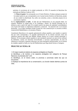 GEOGRAFÍA DE ESPAÑA
ISABEL Mª MÁRMOL PÉREZ
oprimían el crecimiento de la ciudad, producido en 1854. El ensanche de Barcelona fue
realizado por Ildefons Cerdá en 1859.
(1) Plano irregular: Se corresponde con el Centro Histórico. El plano anárquico propio de
la ciudad medieval, que correspondería con el actual recinto histórico de Barcelona, propio
de una ciudad no planificada. Sus calles son estrechas, cortas y retorcidas propias de un
crecimiento orgánico.
C) Su emplazamiento se halla al lado del mar Mediterráneo en una pequeña bahía, los
romanos fundaran la ciudad entre el río Llobregat y Besós. Su función principal era la
defensiva, pero a partir del siglo II la ciudad conoció una época de esplendor consolidándose
con el paso del tiempo su importancia industrial y comercial. Su situación está en el noreste
peninsular, en un lugar estratégico desde el punto de vista comercial por su cercanía al tráfico
comercial del Mediterráneo y su cercanía a Francia.
Actualmente Barcelona es la segunda aglomeración urbana española, cuyo tamaño es superior
del que suele corresponder a la segunda aglomeración de un sistema nacional, tiene una
influencia general más débil que Madrid, aunque intensa en el sector oriental peninsular y
Baleares. En la jerarquía urbana española es una metrópolis nacional con más de tres millones
de habitantes, cuenta con funciones diversificadas y servicios especializados. Su área de
influencia es nacional y mantiene relaciones con otras metrópolis internacionales. En el sistema
de ciudades español se halla en el eje del Mediterráneo que llega desde Gerona a Cartagena.
PRÁCTICAS TEMA 18
1- El mapa muestra el sistema de espacios protegidos en España:
a) Identifique y dé nombre a los espacios protegidos con categoría de Parque
Nacional, enumerados del 1 al 6.
b) Identifique, en el mismo orden, la provincia o provincias sobre las que se
encuentran.
c) Explique la importancia de su conservación y su función desde distintos puntos de
vista.
9
 