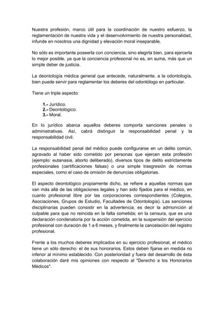 Nuestra profesión, marco útil para la coordinación de nuestro esfuerzo, la
reglamentación de nuestra vida y el desenvolvimiento de nuestra personalidad,
infunde en nosotros una dignidad y elevación moral inseparable.
No sólo es importante poseerla con conciencia, sino elegirla bien, para ejercerla
lo mejor posible, ya que la conciencia profesional no es, en suma, más que un
simple deber de justicia.
La deontología médica general que antecede, naturalmente, a la odontología,
bien puede servir para reglamentar los deberes del odontólogo en particular.
Tiene un triple aspecto:
1.- Jurídico.
2.- Deontológico.
3.- Moral.
En lo jurídico abarca aquellos deberes comporta sanciones penales o
administrativas. Así, cabrá distinguir la responsabilidad penal y la
responsabilidad civil.
La responsabilidad penal del médico puede configurarse en un delito común,
agravado al haber sido cometido por personas que ejercen esta profesión
(ejemplo: eutanasia, aborto deliberado), diversos tipos de delito estrictamente
profesionales (certificaciones falsas) o una simple trasgresión de normas
especiales, como el caso de omisión de denuncias obligatorias.
El aspecto deontológico propiamente dicho, se refiere a aquellas normas que
van más allá de las obligaciones legales y han sido fijados para el médico, en
cuanto profesional libre por las corporaciones correspondientes (Colegios,
Asociaciones, Grupos de Estudio, Facultades de Odontología). Las sanciones
disciplinarias pueden consistir en la advertencia, es decir la admonición al
culpable para que no reincida en la falta cometida; en la censura, que es una
declaración condenatoria por la acción cometida, en la suspensión del ejercicio
profesional con duración de 1 a 6 meses, y finalmente la cancelación del registro
profesional.
Frente a los muchos deberes implicados en su ejercicio profesional, el médico
tiene un sólo derecho: el de sus honorarios. Estos deben fijarse en medida no
inferior al mínimo establecido. Con posterioridad y fuera del desarrollo de ésta
colaboración daré mis opiniones con respecto al "Derecho a los Honorarios
Médicos".
 