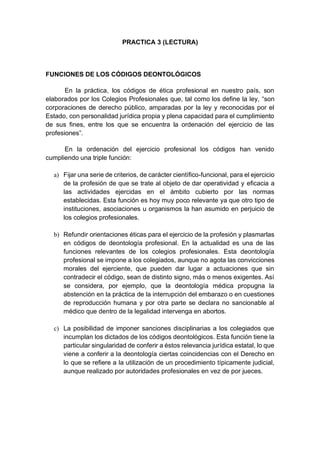 PRACTICA 3 (LECTURA)
FUNCIONES DE LOS CÓDIGOS DEONTOLÓGICOS
En la práctica, los códigos de ética profesional en nuestro país, son
elaborados por los Colegios Profesionales que, tal como los define la ley, “son
corporaciones de derecho público, amparadas por la ley y reconocidas por el
Estado, con personalidad jurídica propia y plena capacidad para el cumplimiento
de sus fines, entre los que se encuentra la ordenación del ejercicio de las
profesiones”.
En la ordenación del ejercicio profesional los códigos han venido
cumpliendo una triple función:
a) Fijar una serie de criterios, de carácter científico-funcional, para el ejercicio
de la profesión de que se trate al objeto de dar operatividad y eficacia a
las actividades ejercidas en el ámbito cubierto por las normas
establecidas. Esta función es hoy muy poco relevante ya que otro tipo de
instituciones, asociaciones u organismos la han asumido en perjuicio de
los colegios profesionales.
b) Refundir orientaciones éticas para el ejercicio de la profesión y plasmarlas
en códigos de deontología profesional. En la actualidad es una de las
funciones relevantes de los colegios profesionales. Esta deontología
profesional se impone a los colegiados, aunque no agota las convicciones
morales del ejerciente, que pueden dar lugar a actuaciones que sin
contradecir el código, sean de distinto signo, más o menos exigentes. Así
se considera, por ejemplo, que la deontología médica propugna la
abstención en la práctica de la interrupción del embarazo o en cuestiones
de reproducción humana y por otra parte se declara no sancionable al
médico que dentro de la legalidad intervenga en abortos.
c) La posibilidad de imponer sanciones disciplinarias a los colegiados que
incumplan los dictados de los códigos deontológicos. Esta función tiene la
particular singularidad de conferir a éstos relevancia jurídica estatal, lo que
viene a conferir a la deontología ciertas coincidencias con el Derecho en
lo que se refiere a la utilización de un procedimiento típicamente judicial,
aunque realizado por autoridades profesionales en vez de por jueces.
 
