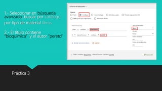 1.- Seleccionar en búsqueda
avanzada, buscar por catálogo
por tipo de material libros.
2.- El título contiene
“bioquimica” y el autor “pereto”
Práctica 3
 