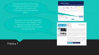 Práctica 7
Cuando entramos en la revista,
tenemos que poner en el Login
del Kiosco el usuario y la
contraseña que nos mostraba
antes.
Buscamos el número deseado y
clicamos en “más detalles”. Nos
aparece la revista solicitada.
Accedemos clicando en el banner
correspondiente.
 