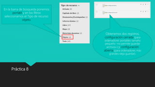Práctica 8
En la barra de búsqueda ponemos
portátil y en los filtros
seleccionamos el Tipo de recurso:
objeto.
Obtenemos dos registros,
configuración cerrada (para
ordenadores portátiles tamaño
pequeño -no permite guardar
archivos-) y configuración
abierta (para ordenadores más
grandes-deja guardar).
 