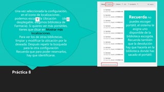 Una vez seleccionada la configuración,
en el icono de localizaciones ,
podemos escoger la Ubicación (del
desplegable, elegimos biblioteca de
Farmacia). Si quieres ver más portátiles,
tienes que clicar en Mostrar más
localizaciones.
Para ver los de otras bibliotecas,
limpiar y modificar la ubicación por la
deseada. Después repetir la búsqueda
para la otra configuración
Recuerda que para poder reservarlos,
hay que identificarse.
Práctica 8
Recuerda no
puedes escoger
portátil, el sistema te
asigna uno
disponible de la
biblioteca escogida.
Recuerda también
que la devolución
hay que hacerla en la
biblioteca donde has
sacado el portátil.
 