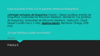 Estoy buscando el libro con la siguiente referencia bibliográfica:
Lehninger principios de bioquímica / David L. Nelson (profesor emérito de
bioquímica, Universidad de Wisconsin-Madison), Michael M. Cox (profesor
de bioquímica, Universidad de Wisconsin-Madison) ; traducción: Claudi
Miquel Cuchillo Foix [i 3 més]. Séptima edición. Barcelona: Omega, 2018.
Print.
¿En qué biblioteca puedo encontrarlo?
Solución
Práctica 6
 