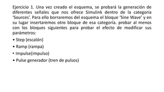 Ejercicio 1. Una vez creado el esquema, se probará la generación de
diferentes señales que nos ofrece Simulink dentro de la categoría
‘Sources’. Para ello borraremos del esquema el bloque ‘Sine Wave’ y en
su lugar insertaremos otro bloque de esa categoría. probar al menos
con los bloques siguientes para probar el efecto de modificar sus
parámetros:
• Step (escalón)
• Ramp (rampa)
• Impulse(impulso)
• Pulse generador (tren de pulsos)
 