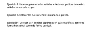 Ejercicio 2. Una vez generadas las señales anteriores, graficar las cuatro
señales en un solo scope.
Ejercicio 3. Colocar las cuatro señales en una sola gráfica.
Ejercicios4. Colocar las 4 señales separadas en cuatro gráficas, tanto de
forma horizontal como de forma vertical.
 