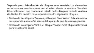 Segundo paso: Introducción de bloques en el modelo. Los elementos
se introducen arrastrándolos con el ratón desde la ventana 'Simulink
Library Browser' que contiene el listado de los bloques hasta la ventana
de diseño. En nuestro caso requeriremos los siguientes bloques:
• Dentro de la categoría ‘Sources’, el bloque 'Sine Wave'. Este elemento
corresponde a una señal sinusoidal, que es la que deseamos generar.
• Dentro de la categoría ‘Sinks’, el bloque ‘Scope’. Será el que utilicemos
para visualizar la señal.
 