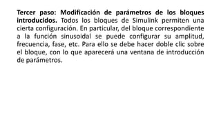 Tercer paso: Modificación de parámetros de los bloques
introducidos. Todos los bloques de Simulink permiten una
cierta configuración. En particular, del bloque correspondiente
a la función sinusoidal se puede configurar su amplitud,
frecuencia, fase, etc. Para ello se debe hacer doble clic sobre
el bloque, con lo que aparecerá una ventana de introducción
de parámetros.
 