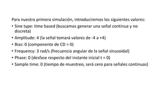 Para nuestra primera simulación, introduciremos los siguientes valores:
• Sine type: time based (buscamos generar una señal continua y no
discreta)
• Amplitude: 4 (la señal tomará valores de -4 a +4)
• Bias: 0 (componente de CD = 0)
• Frequency: 3 rad/s (frecuencia angular de la señal sinusoidal)
• Phase: 0 (desfase respecto del instante inicial t = 0)
• Sample time: 0 (tiempo de muestreo, será cero para señales continuas)
 