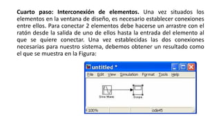 Cuarto paso: Interconexión de elementos. Una vez situados los
elementos en la ventana de diseño, es necesario establecer conexiones
entre ellos. Para conectar 2 elementos debe hacerse un arrastre con el
ratón desde la salida de uno de ellos hasta la entrada del elemento al
que se quiere conectar. Una vez establecidas las dos conexiones
necesarias para nuestro sistema, debemos obtener un resultado como
el que se muestra en la Figura:
 
