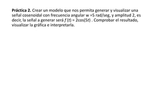 Práctica 2. Crear un modelo que nos permita generar y visualizar una
señal cosenoidal con frecuencia angular w =5 rad/seg, y amplitud 2, es
decir, la señal a generar será f (t) = 2cos(5t) . Comprobar el resultado,
visualizar la gráfica e interpretarla.
 