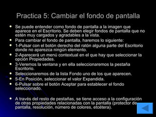 Practica 5: Cambiar el fondo de pantalla Se puede entender como fondo de pantalla a la imagen que aparece en el Escritorio. Se deben elegir fondos de pantalla que no estén muy cargados y agradables a la vista. Para cambiar el fondo de pantalla, haremos lo siguiente: 1-Pulsar con el botón derecho del ratón alguna parte del Escritorio donde no aparezca ningún elemento. 2-Aparecerá un menú contextual en el que hay que seleccionar la opción Propiedades. 3-Veremos la ventana y en ella seleccionaremos la pestaña Escritorio. Seleccionaremos de la lista Fondo uno de los que aparecen. 5-En Posición, seleccionar el valor Expandida. 6-Pulsar sobre el botón Aceptar para establecer el fondo seleccionado. A través del resto de pestañas, se tiene acceso a la configuración de otras propiedades relacionadas con la pantalla (protector de pantalla, resolución, número de colores, etcétera). 
