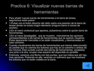 Practica 6: Visualizar nuevas barras de herramientas   Para añadir nuevas barras de herramientas a la barra de tareas, seguiremos estos pasos: 1-Pulsar con el botón derecho del ratón sobre una posición de la barra de tareas donde no exista ningún elemento (ninguna barra ni iconos de acceso). 2-En el menú contextual que aparece, pulsaremos sobre la opción barra de herramientas . 3-En el menú desplegable  que se muestra , marcaremos las opciones correspondientes a las barras de herramientas que se quieran visualizar. Éstas aparecerán marcadas si se están visualizando, y desmarcadas en caso contrario. Cuando visualicemos las barras de herramientas que hemos seleccionado, es posible que no veamos los botones que hay en un extremo o ambos de las mismas. Esto sucede cuando dos barras de herramientas, acopladas una junto a la otra, ocupan mas espacio del disponible en pantalla. Entonces, veremos una flecha con dos puntas, que nos indica que ahí hay mas opciones. Pulsando en ella, veremos un submenú que nos mostrará los botones que no están visibles en la barra.  