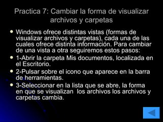 Practica 7: Cambiar la forma de visualizar archivos y carpetas Windows ofrece distintas vistas (formas de visualizar archivos y carpetas), cada una de las cuales ofrece distinta información. Para cambiar de una vista a otra seguiremos estos pasos: 1-Abrir la carpeta Mis documentos, localizada en el Escritorio. 2-Pulsar sobre el icono que aparece en la barra de herramientas. 3-Seleccionar en la lista que se abre, la forma en que se visualizan  los archivos los archivos y carpetas cambia. 