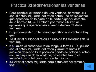 Practica 8:Redimensionar las ventanas Para cambiar el tamaño de una ventana, haremos clic con el botón izquierdo del ratón sobre uno de los iconos que aparecen en la parte en la parte superior derecha de la barra e título. También podremos utilizar las opciones que aparecen en el menú de control de la ventana. Si queremos dar un tamaño específico a la ventana hay que: 1-Situar el cursor del ratón en uno de los extremos de la ventana. 2-Cuando el cursor del ratón tenga la forma     , pulsar con el botón izquierdo del ratón y arrastra hasta la posición deseada.Si la posición donde se coloca el ratón es una esquina de la ventana, se cambia tamto el tamaño horizontal como vertical la misma. 3-Soltar el botón izquierdo para establecer el tamaño final 