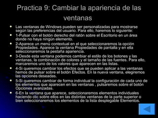 Practica 9: Cambiar la apariencia de las ventanas   Las ventanas de Windows pueden ser personalizadas para mostrarse según las preferencias del usuario. Para ello, haremos lo siguiente: 1-Pulsar con el botón derecho del ratón sobre el Escritorio en un área donde no haya ningún elemento. 2-Aparece un menú contextual en el que seleccionaremos la opción Propiedades. Aparece la ventana Propiedades de pantalla y en ella seleccionaremos la pestaña apariencia. 3-Desde esta ventana podemos cambiar el estilo de los botones y las ventanas, la combinación de colores y el tamaño de las fuentes. Para ello, marcaremos uno de los valores que aparecen en las listas. 4-Si queremos cambiar los efectos que se pueden aplicar a las ventanas hemos de pulsar sobre el botón Efectos. En la nueva ventana, elegiremos las opciones deseadas. 5-Si queremos cambiar de forma individual la configuración de cada uno de los elementos que aparecen en las ventanas , pulsaremos sobre el botón Opciones avanzadas. 6-En la ventana que aparece, seleccionaremos elementos individuales haciendo clic sobre ellos en las distintas ventanas de la parte superior o bien seleccionaremos los elementos de la lista desplegable Elementos. 