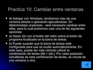 Practica 10: Cambiar entre ventanas   Al trabajar con Windows, tendremos mas de una ventana abierta o aplicación ejecutándose. En determinadas ocasiones , será necesario cambiar entre ellas, para lo cual podremos usar una de las siguientes opciones: a) Hacer clic con el botón del ratón sobre el botón de programa localizado en la barra de tareas. b) Puede suceder que la barra de tareas esté configurada para que se oculte automáticamente. En este caso, puede ser más cómodo utilizar la combinación de teclas [Alt.+ tab.]. Por cada pulsación simultánea de esta combinación de teclas, se circula de una ventana a otra. 
